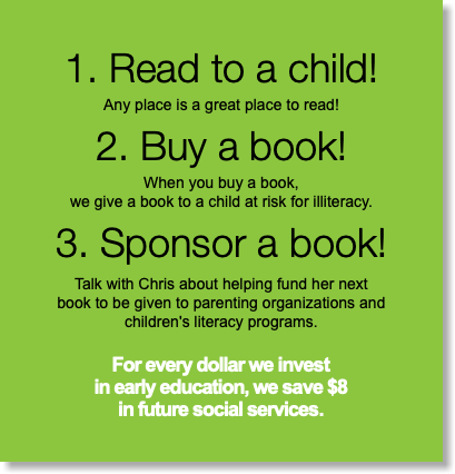 1. Read to a child! Any place is a great place to read! 2. Buy a book! When you buy a book,  we give a book to a child at risk for illiteracy. 3. Sponsor a book! Talk with Chris about helping fund her next  book to be given to parenting organizations and  children's literacy programs. For every dollar we invest  in early education, we save $8  in future social services.