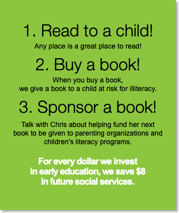 1. Read to a child! Any place is a great place to read! 2. Buy a book! When you buy a book,  we give a book to a child at risk for illiteracy. 3. Sponsor a book! Talk with Chris about helping fund her next  book to be given to parenting organizations and  children's literacy programs. For every dollar we invest  in early education, we save $8  in future social services.