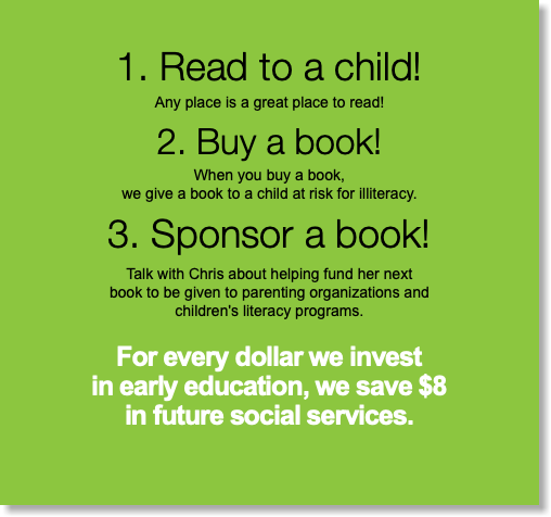 1. Read to a child! Any place is a great place to read! 2. Buy a book! When you buy a book,  we give a book to a child at risk for illiteracy. 3. Sponsor a book! Talk with Chris about helping fund her next  book to be given to parenting organizations and  children's literacy programs. For every dollar we invest  in early education, we save $8  in future social services.